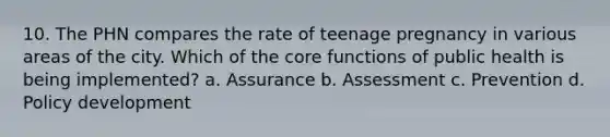 10. The PHN compares the rate of teenage pregnancy in various areas of the city. Which of the core functions of public health is being implemented? a. Assurance b. Assessment c. Prevention d. Policy development