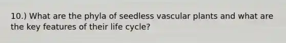 10.) What are the phyla of seedless <a href='https://www.questionai.com/knowledge/kbaUXKuBoK-vascular-plants' class='anchor-knowledge'>vascular plants</a> and what are the key features of their life cycle?