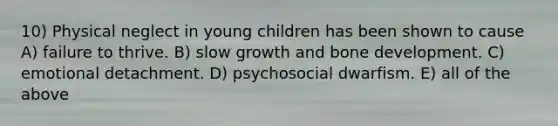 10) Physical neglect in young children has been shown to cause A) failure to thrive. B) slow growth and bone development. C) emotional detachment. D) psychosocial dwarfism. E) all of the above