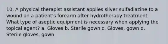 10. A physical therapist assistant applies silver sulfadiazine to a wound on a patient's forearm after hydrotherapy treatment. What type of aseptic equipment is necessary when applying the topical agent? a. Gloves b. Sterile gown c. Gloves, gown d. Sterile gloves, gown