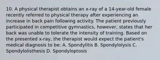 10. A physical therapist obtains an x-ray of a 14-year-old female recently referred to physical therapy after experiencing an increase in back pain following activity. The patient previously participated in competitive gymnastics, however, states that her back was unable to tolerate the intensity of training. Based on the presented x-ray, the therapist would expect the patient's medical diagnosis to be: A. Spondylitis B. Spondylolysis C. Spondylolisthesis D. Spondyloptosis