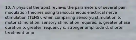 10. A physical therapist reviews the parameters of several pain modulation theories using transcutaneous electrical nerve stimulation (TENS). when comparing sensoryu stimulation to motor stimulation, sensory stimulation requires: a. greater phase duration b. greater frequency c. stronger amplitude d. shorter treatment time