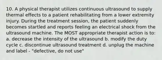 10. A physical therapist utilizes continuous ultrasound to supply thermal effects to a patient rehabilitating from a lower extremity injury. During the treatment session, the patient suddenly becomes startled and reports feeling an electrical shock from the ultrasound machine. The MOST appropriate therapist action is to: a. decrease the intensity of the ultrasound b. modify the duty cycle c. discontinue ultrasound treatment d. unplug the machine and label - "defective, do not use"