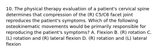 10. The physical therapy evaluation of a patient's cervical spine determines that compression of the (R) C5/C6 facet joint reproduces the patient's symptoms. Which of the following osteokinematic movements would be primarily responsible for reproducing the patient's symptoms? A. Flexion B. (R) rotation C. (L) rotation and (R) lateral flexion D. (R) rotation and (L) lateral flexion