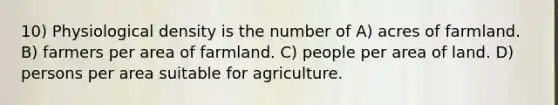 10) Physiological density is the number of A) acres of farmland. B) farmers per area of farmland. C) people per area of land. D) persons per area suitable for agriculture.