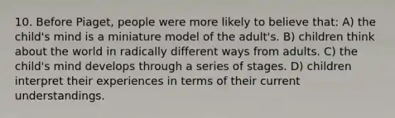 10. Before Piaget, people were more likely to believe that: A) the child's mind is a miniature model of the adult's. B) children think about the world in radically different ways from adults. C) the child's mind develops through a series of stages. D) children interpret their experiences in terms of their current understandings.