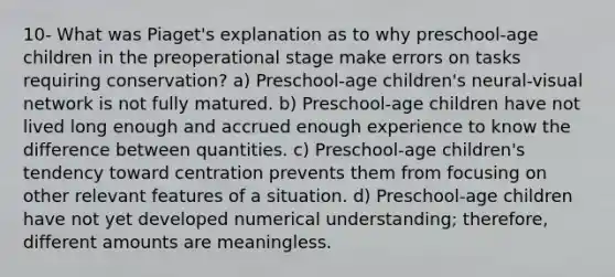 10- What was Piaget's explanation as to why preschool-age children in the preoperational stage make errors on tasks requiring conservation? a) Preschool-age children's neural-visual network is not fully matured. b) Preschool-age children have not lived long enough and accrued enough experience to know the difference between quantities. c) Preschool-age children's tendency toward centration prevents them from focusing on other relevant features of a situation. d) Preschool-age children have not yet developed numerical understanding; therefore, different amounts are meaningless.