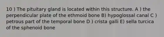 10 ) The pituitary gland is located within this structure. A ) the perpendicular plate of the ethmoid bone B) hypoglossal canal C ) petrous part of the temporal bone D ) crista galli E) sella turcica of the sphenoid bone