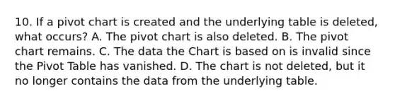 10. If a pivot chart is created and the underlying table is deleted, what occurs? A. The pivot chart is also deleted. B. The pivot chart remains. C. The data the Chart is based on is invalid since the Pivot Table has vanished. D. The chart is not deleted, but it no longer contains the data from the underlying table.