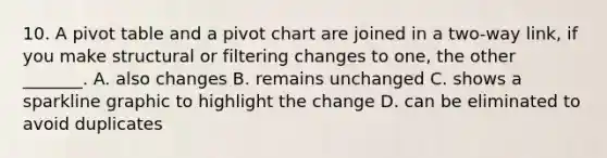 10. A pivot table and a pivot chart are joined in a two-way link, if you make structural or filtering changes to one, the other _______. A. also changes B. remains unchanged C. shows a sparkline graphic to highlight the change D. can be eliminated to avoid duplicates