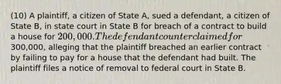 (10) A plaintiff, a citizen of State A, sued a defendant, a citizen of State B, in state court in State B for breach of a contract to build a house for 200,000. The defendant counterclaimed for300,000, alleging that the plaintiff breached an earlier contract by failing to pay for a house that the defendant had built. The plaintiff files a notice of removal to federal court in State B.