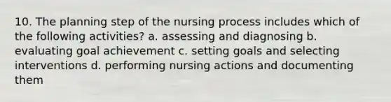 10. The planning step of the nursing process includes which of the following activities? a. assessing and diagnosing b. evaluating goal achievement c. setting goals and selecting interventions d. performing nursing actions and documenting them