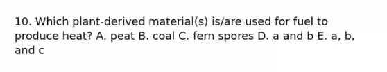 10. Which plant-derived material(s) is/are used for fuel to produce heat? A. peat B. coal C. fern spores D. a and b E. a, b, and c