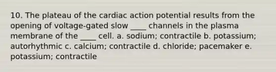 10. The plateau of the cardiac action potential results from the opening of voltage-gated slow ____ channels in the plasma membrane of the ____ cell. a. sodium; contractile b. potassium; autorhythmic c. calcium; contractile d. chloride; pacemaker e. potassium; contractile