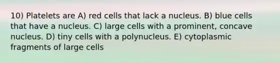 10) Platelets are A) red cells that lack a nucleus. B) blue cells that have a nucleus. C) large cells with a prominent, concave nucleus. D) tiny cells with a polynucleus. E) cytoplasmic fragments of large cells