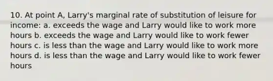 10. At point A, Larry's marginal rate of substitution of leisure for income: a. exceeds the wage and Larry would like to work more hours b. exceeds the wage and Larry would like to work fewer hours c. is less than the wage and Larry would like to work more hours d. is less than the wage and Larry would like to work fewer hours