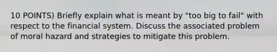 10 POINTS) Briefly explain what is meant by "too big to fail" with respect to the financial system. Discuss the associated problem of moral hazard and strategies to mitigate this problem.