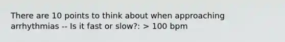 There are 10 points to think about when approaching arrhythmias -- Is it fast or slow?: > 100 bpm