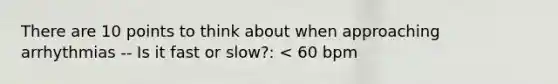 There are 10 points to think about when approaching arrhythmias -- Is it fast or slow?: < 60 bpm