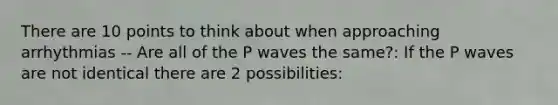 There are 10 points to think about when approaching arrhythmias -- Are all of the P waves the same?: If the P waves are not identical there are 2 possibilities: