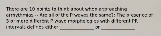 There are 10 points to think about when approaching arrhythmias -- Are all of the P waves the same?: The presence of 3 or more different P wave morphologies with different PR intervals defines either _______________ or _______________.