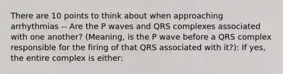 There are 10 points to think about when approaching arrhythmias -- Are the P waves and QRS complexes associated with one another? (Meaning, is the P wave before a QRS complex responsible for the firing of that QRS associated with it?): If yes, the entire complex is either: