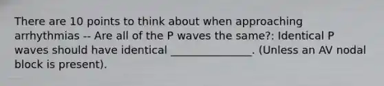 There are 10 points to think about when approaching arrhythmias -- Are all of the P waves the same?: Identical P waves should have identical _______________. (Unless an AV nodal block is present).