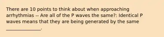 There are 10 points to think about when approaching arrhythmias -- Are all of the P waves the same?: Identical P waves means that they are being generated by the same _______________.