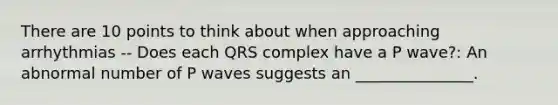 There are 10 points to think about when approaching arrhythmias -- Does each QRS complex have a P wave?: An abnormal number of P waves suggests an _______________.