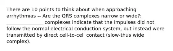 There are 10 points to think about when approaching arrhythmias -- Are the QRS complexes narrow or wide?: _______________ complexes indicate that the impulses did not follow the normal electrical conduction system, but instead were transmitted by direct cell-to-cell contact (slow-thus wide complex).