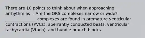 There are 10 points to think about when approaching arrhythmias -- Are the QRS complexes narrow or wide?: _______________ complexes are found in premature ventricular contractions (PVCs), aberrantly conducted beats, ventricular tachycardia (Vtach), and bundle branch blocks.