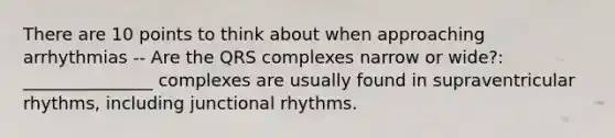 There are 10 points to think about when approaching arrhythmias -- Are the QRS complexes narrow or wide?: _______________ complexes are usually found in supraventricular rhythms, including junctional rhythms.