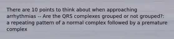 There are 10 points to think about when approaching arrhythmias -- Are the QRS complexes grouped or not grouped?: a repeating pattern of a normal complex followed by a premature complex