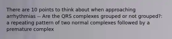 There are 10 points to think about when approaching arrhythmias -- Are the QRS complexes grouped or not grouped?: a repeating pattern of two normal complexes followed by a premature complex