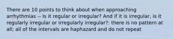 There are 10 points to think about when approaching arrhythmias -- Is it regular or irregular? And if it is irregular, is it regularly irregular or irregularly irregular?: there is no pattern at all; all of the intervals are haphazard and do not repeat