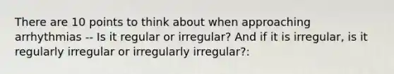 There are 10 points to think about when approaching arrhythmias -- Is it regular or irregular? And if it is irregular, is it regularly irregular or irregularly irregular?: