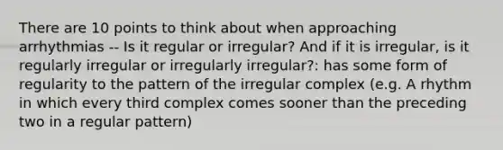 There are 10 points to think about when approaching arrhythmias -- Is it regular or irregular? And if it is irregular, is it regularly irregular or irregularly irregular?: has some form of regularity to the pattern of the irregular complex (e.g. A rhythm in which every third complex comes sooner than the preceding two in a regular pattern)