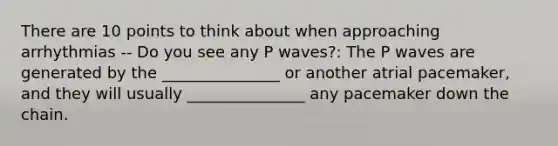 There are 10 points to think about when approaching arrhythmias -- Do you see any P waves?: The P waves are generated by the _______________ or another atrial pacemaker, and they will usually _______________ any pacemaker down the chain.