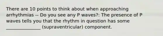 There are 10 points to think about when approaching arrhythmias -- Do you see any P waves?: The presence of P waves tells you that the rhythm in question has some _______________ (supraventricular) component.