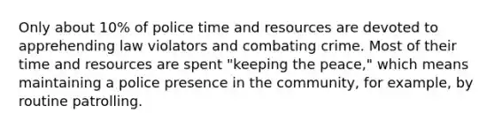 Only about 10% of police time and resources are devoted to apprehending law violators and combating crime. Most of their time and resources are spent "keeping the peace," which means maintaining a police presence in the community, for example, by routine patrolling.