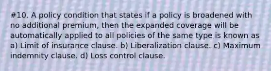 #10. A policy condition that states if a policy is broadened with no additional premium, then the expanded coverage will be automatically applied to all policies of the same type is known as a) Limit of insurance clause. b) Liberalization clause. c) Maximum indemnity clause. d) Loss control clause.