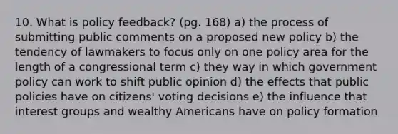 10. What is policy feedback? (pg. 168) a) the process of submitting public comments on a proposed new policy b) the tendency of lawmakers to focus only on one policy area for the length of a congressional term c) they way in which government policy can work to shift public opinion d) the effects that public policies have on citizens' voting decisions e) the influence that interest groups and wealthy Americans have on policy formation