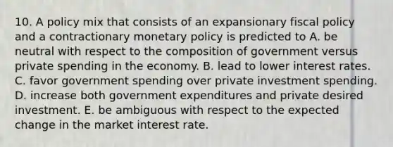 10. A policy mix that consists of an expansionary fiscal policy and a contractionary monetary policy is predicted to A. be neutral with respect to the composition of government versus private spending in the economy. B. lead to lower interest rates. C. favor government spending over private investment spending. D. increase both government expenditures and private desired investment. E. be ambiguous with respect to the expected change in the market interest rate.