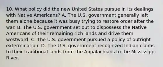 10. What policy did the new United States pursue in its dealings with <a href='https://www.questionai.com/knowledge/k3QII3MXja-native-americans' class='anchor-knowledge'>native americans</a>? A. The U.S. government generally left them alone because it was busy trying to restore order after the war. B. The U.S. government set out to dispossess the Native Americans of their remaining rich lands and drive them westward. C. The U.S. government pursued a policy of outright extermination. D. The U.S. government recognized Indian claims to their traditional lands from the Appalachians to the Mississippi River.