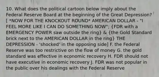 10. What does the political cartoon below imply about the Federal Reserve Board at the beginning of the Great Depression? [ *NOW FOR THE KNOCKOUT ROUND* AMERICAN DOLLAR - "I FEEL MORE LIKE I CAN DO SOMETHING NOW"; (FDR with a EMERGENCY POWER saw outside the ring) & (the Gold Standard brick next to the AMERICAN DOLLAR in the ring) THE DEPRESSION - 'shocked' in the opposing side] F. the Federal Reserve was too restrictive on the flow of money G. the gold standard was effective in economic recovery H. FDR should not have executive in economic recovery J. FDR was not popular in the public over his dealings with the Federal Reserve