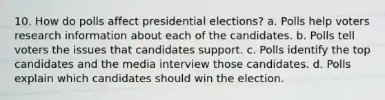 10. How do polls affect presidential elections? a. Polls help voters research information about each of the candidates. b. Polls tell voters the issues that candidates support. c. Polls identify the top candidates and the media interview those candidates. d. Polls explain which candidates should win the election.