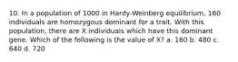 10. In a population of 1000 in Hardy-Weinberg equilibrium, 160 individuals are homozygous dominant for a trait. With this population, there are X individuals which have this dominant gene. Which of the following is the value of X? a. 160 b. 480 c. 640 d. 720