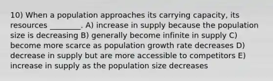 10) When a population approaches its carrying capacity, its resources ________. A) increase in supply because the population size is decreasing B) generally become infinite in supply C) become more scarce as population growth rate decreases D) decrease in supply but are more accessible to competitors E) increase in supply as the population size decreases