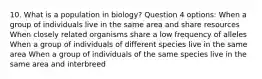 10. What is a population in biology? Question 4 options: When a group of individuals live in the same area and share resources When closely related organisms share a low frequency of alleles When a group of individuals of different species live in the same area When a group of individuals of the same species live in the same area and interbreed