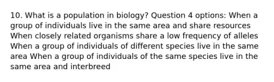 10. What is a population in biology? Question 4 options: When a group of individuals live in the same area and share resources When closely related organisms share a low frequency of alleles When a group of individuals of different species live in the same area When a group of individuals of the same species live in the same area and interbreed